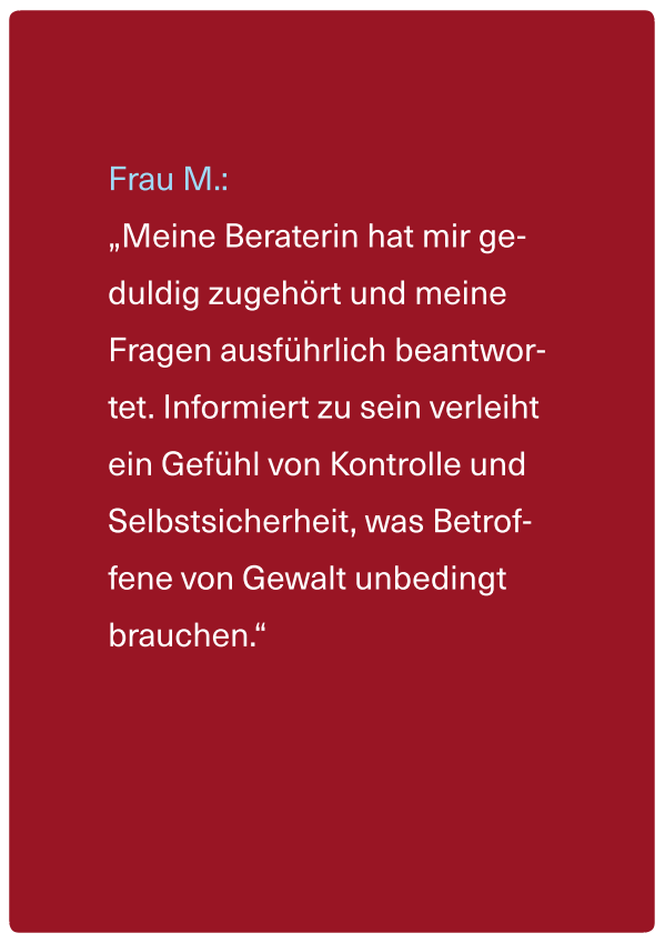 Zitat einer Betroffenen: "Meine Beraterin hat mir geduldig zugehört und meine Fragen ausführlich beantwortet. Informierz zu sein verleiht ein Gefühl von Kontrolle und Selbstsicherheit, was Betroffene von Gewalt unbedingt brauchen."